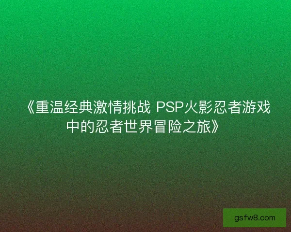 《重温经典激情挑战 PSP火影忍者游戏中的忍者世界冒险之旅》