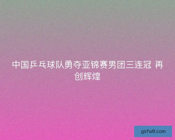 中国乒乓球队勇夺亚锦赛男团三连冠 再创辉煌